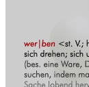 wer|ben <st. V.; hat> [mhd. werben, ahd. hwerban = sich drehen; sich umtun, bem&uuml;hen]: 1. jmdn. f&uuml;r etw. (bes. eine Ware, Dienstleistung) zu interessieren suchen, indem man die Vorz&uuml;ge der betreffenden Sache lobend hervorhebt; (f&uuml;r etw.) Reklame machen:f&uuml;r eine Zeitschrift, Partei w.; die Agentur wirbt f&uuml;r verschiedene (f&uuml;r die Produkte verschiedener) Firmen; <auch o. Pr&auml;p.-Obj.:> wir m&uuml;ssen mehr w.;er warb f&uuml;r seine Idee. 2. durch Werben zu gewinnen suchen:neue Abonnenten w.; Freiwillige w. (anwerben). 3. (geh.) sich um jmdn., etw. bem&uuml;hen, um ihn, es [f&uuml;r sich] zu